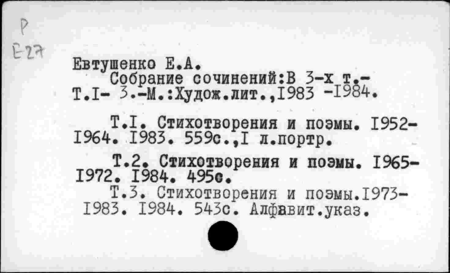 ﻿Евтушенко Е.А.
Собрание сочинений:В 3-х т,-Т.1- 3.-М.:Худож.лит.,1983 -1984.
Т.1. Стихотворения и поэмы. 1952-1964. 1983. 559с.,I л.портр.
Т.2. Стихотворения и поэмы. 1965 1972. 1984. 495с.
Т.З. Стихотворения и поэмы.1973-1983. 1984. 543с. Алфавит.указ.